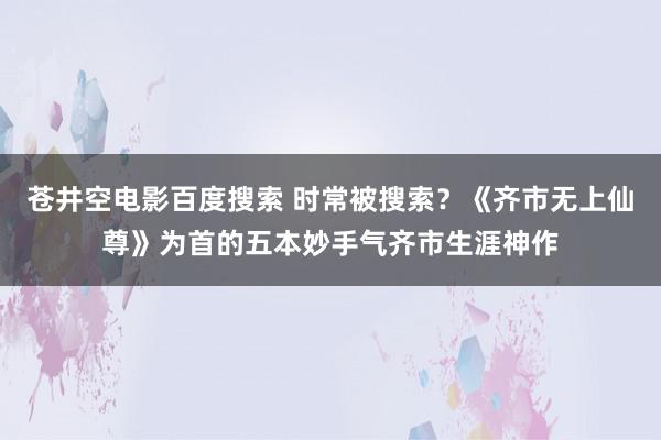 苍井空电影百度搜索 时常被搜索？《齐市无上仙尊》为首的五本妙手气齐市生涯神作