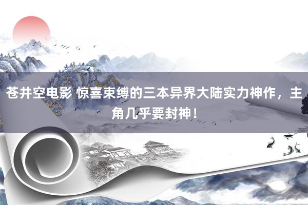 苍井空电影 惊喜束缚的三本异界大陆实力神作，主角几乎要封神！