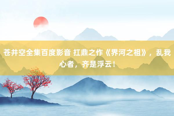 苍井空全集百度影音 扛鼎之作《界河之祖》，乱我心者，齐是浮云！