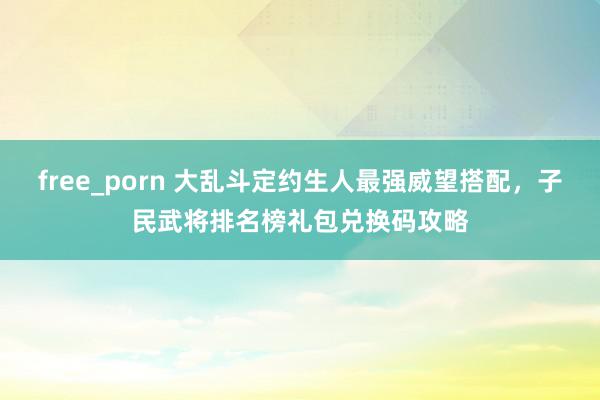 free_porn 大乱斗定约生人最强威望搭配，子民武将排名榜礼包兑换码攻略