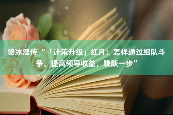 骆冰淫传 “「计策升级」红月：怎样通过组队斗争，提高领导收益，跳跃一步”