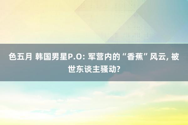 色五月 韩国男星P.O: 军营内的“香蕉”风云, 被世东谈主骚动?