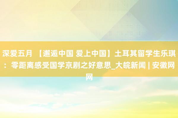 深爱五月 【邂逅中国 爱上中国】土耳其留学生乐琪：零距离感受国学京剧之好意思_大皖新闻 | 安徽网