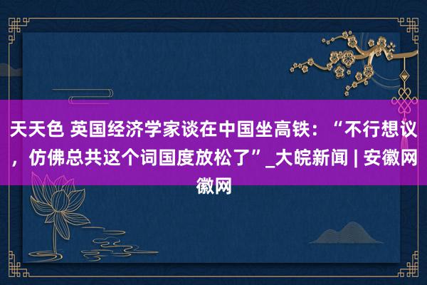 天天色 英国经济学家谈在中国坐高铁：“不行想议，仿佛总共这个词国度放松了”_大皖新闻 | 安徽网