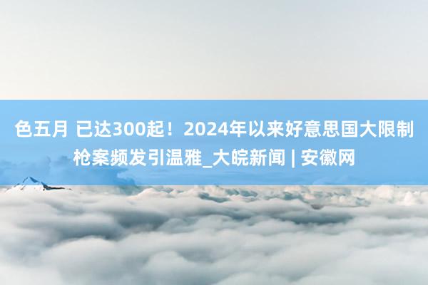 色五月 已达300起！2024年以来好意思国大限制枪案频发引温雅_大皖新闻 | 安徽网