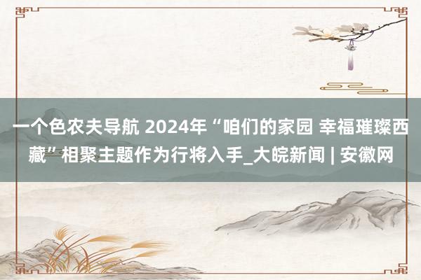 一个色农夫导航 2024年“咱们的家园 幸福璀璨西藏”相聚主题作为行将入手_大皖新闻 | 安徽网