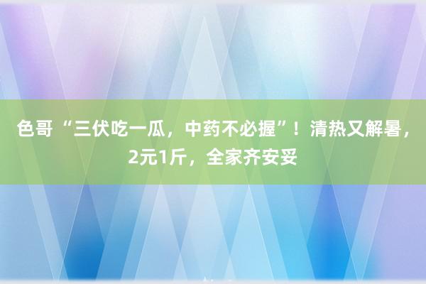 色哥 “三伏吃一瓜，中药不必握”！清热又解暑，2元1斤，全家齐安妥