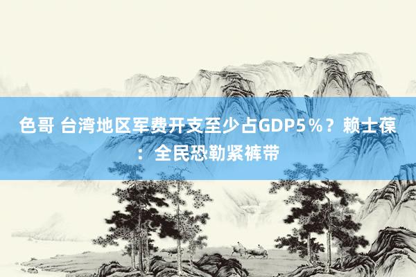 色哥 台湾地区军费开支至少占GDP5％？赖士葆：全民恐勒紧裤带