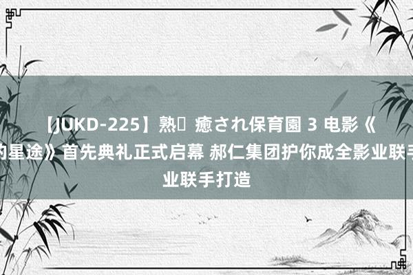 【JUKD-225】熟・癒され保育園 3 电影《囧爸的星途》首先典礼正式启幕 郝仁集团护你成全影业联手打造