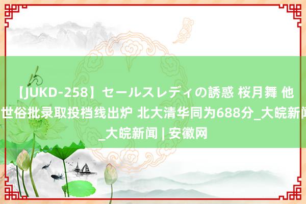 【JUKD-258】セールスレディの誘惑 桜月舞 他 北京本科世俗批录取投档线出炉 北大清华同为688分_大皖新闻 | 安徽网