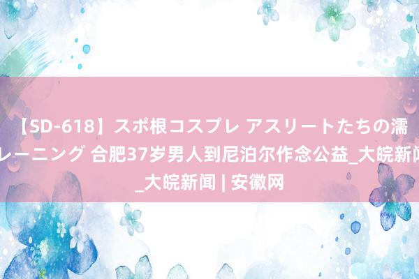 【SD-618】スポ根コスプレ アスリートたちの濡れ濡れトレーニング 合肥37岁男人到尼泊尔作念公益_大皖新闻 | 安徽网