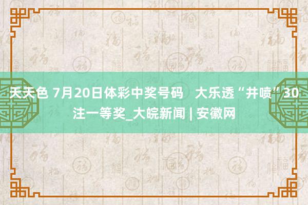 天天色 7月20日体彩中奖号码   大乐透“井喷”30注一等奖_大皖新闻 | 安徽网