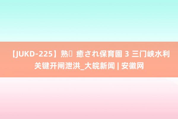 【JUKD-225】熟・癒され保育園 3 三门峡水利关键开闸泄洪_大皖新闻 | 安徽网