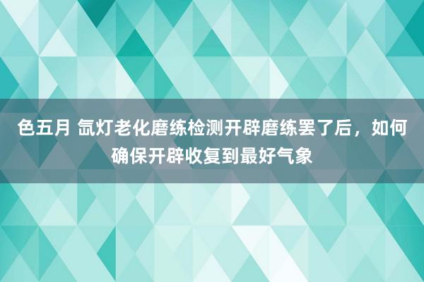 色五月 氙灯老化磨练检测开辟磨练罢了后，如何确保开辟收复到最好气象