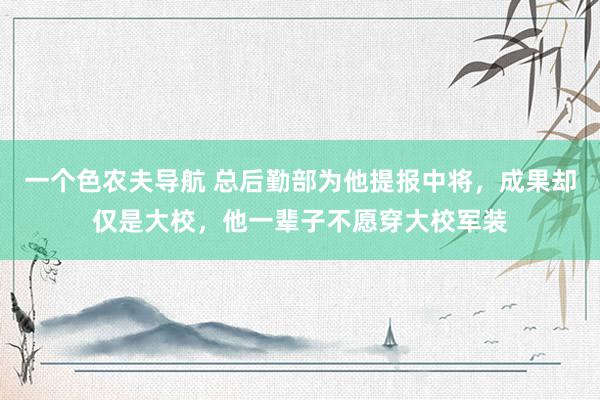 一个色农夫导航 总后勤部为他提报中将，成果却仅是大校，他一辈子不愿穿大校军装