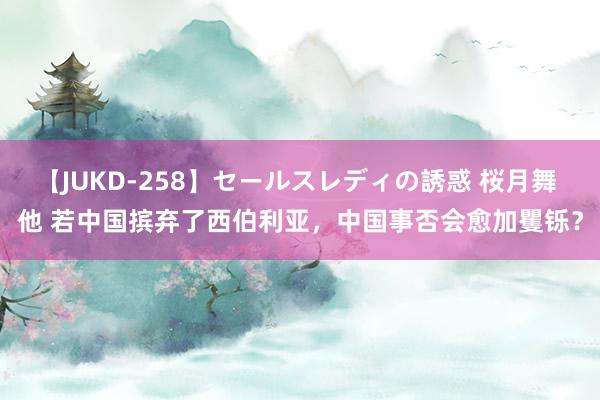 【JUKD-258】セールスレディの誘惑 桜月舞 他 若中国摈弃了西伯利亚，中国事否会愈加矍铄？