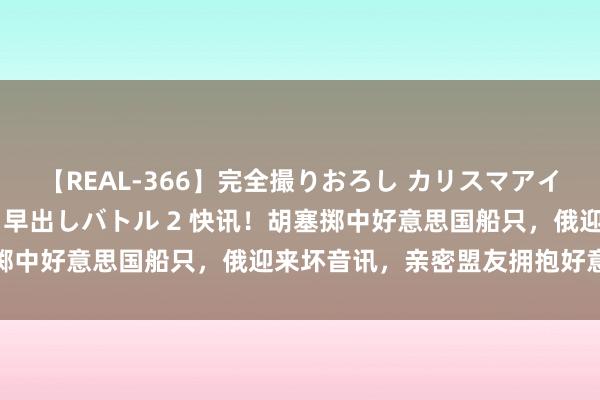 【REAL-366】完全撮りおろし カリスマアイドル対抗！！ ガチフェラ早出しバトル 2 快讯！胡塞掷中好意思国船只，俄迎来坏音讯，亲密盟友拥抱好意思欧