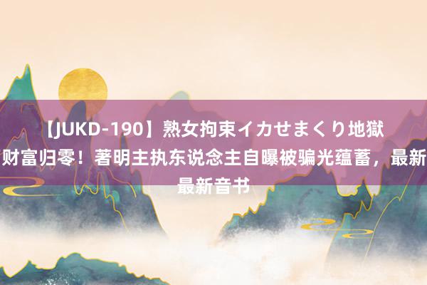 【JUKD-190】熟女拘束イカせまくり地獄 千万财富归零！著明主执东说念主自曝被骗光蕴蓄，最新音书