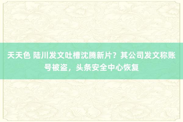 天天色 陆川发文吐槽沈腾新片？其公司发文称账号被盗，头条安全中心恢复