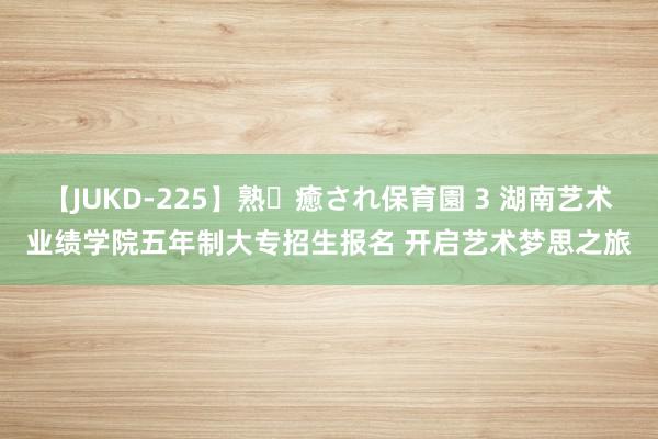 【JUKD-225】熟・癒され保育園 3 湖南艺术业绩学院五年制大专招生报名 开启艺术梦思之旅