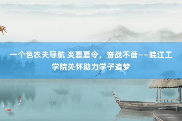 一个色农夫导航 炎夏夏令，奋战不啻——皖江工学院关怀助力学子追梦