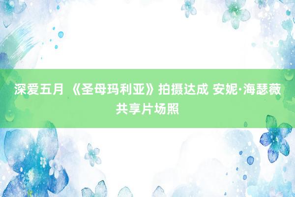 深爱五月 《圣母玛利亚》拍摄达成 安妮·海瑟薇共享片场照