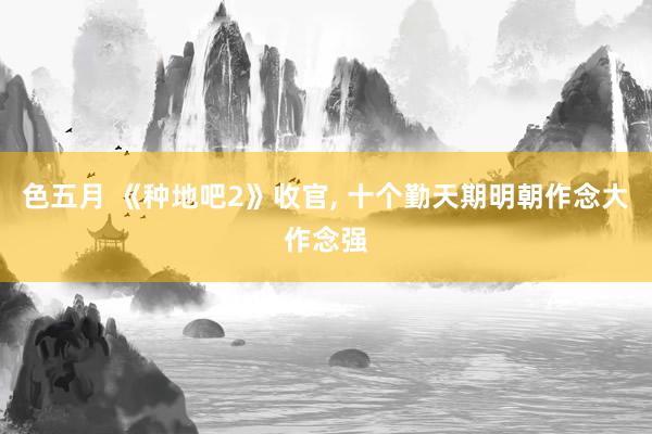 色五月 《种地吧2》收官, 十个勤天期明朝作念大作念强