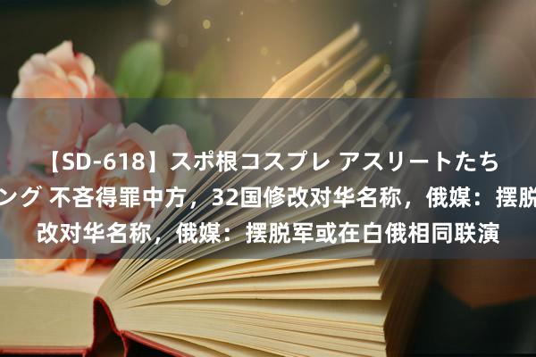 【SD-618】スポ根コスプレ アスリートたちの濡れ濡れトレーニング 不吝得罪中方，32国修改对华名称，俄媒：摆脱军或在白俄相同联演