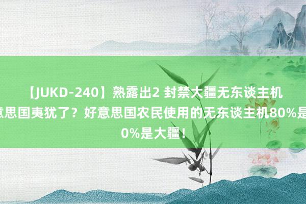 【JUKD-240】熟露出2 封禁大疆无东谈主机，好意思国夷犹了？好意思国农民使用的无东谈主机80%是大疆！