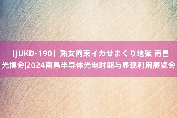 【JUKD-190】熟女拘束イカせまくり地獄 南昌光博会|2024南昌半导体光电时期与显现利用展览会