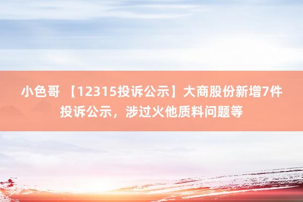 小色哥 【12315投诉公示】大商股份新增7件投诉公示，涉过火他质料问题等