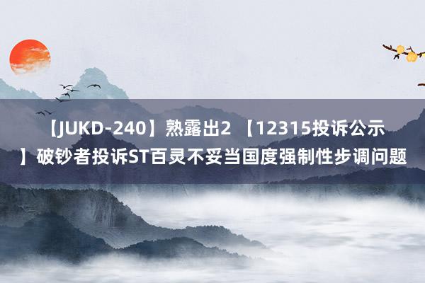 【JUKD-240】熟露出2 【12315投诉公示】破钞者投诉ST百灵不妥当国度强制性步调问题