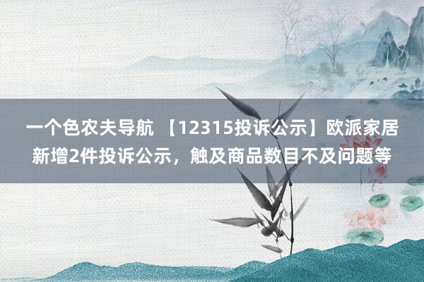 一个色农夫导航 【12315投诉公示】欧派家居新增2件投诉公示，触及商品数目不及问题等