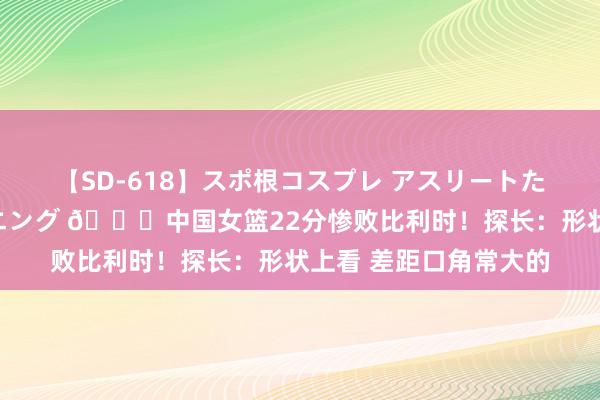 【SD-618】スポ根コスプレ アスリートたちの濡れ濡れトレーニング 👀中国女篮22分惨败比利时！探长：形状上看 差距口角常大的