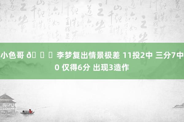 小色哥 😟李梦复出情景极差 11投2中 三分7中0 仅得6分 出现3造作