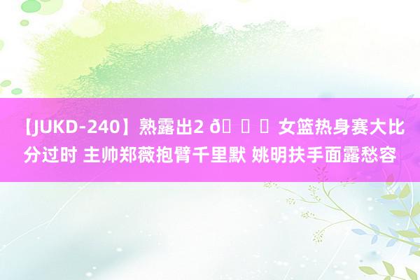 【JUKD-240】熟露出2 😕女篮热身赛大比分过时 主帅郑薇抱臂千里默 姚明扶手面露愁容