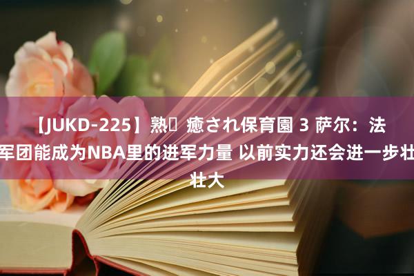 【JUKD-225】熟・癒され保育園 3 萨尔：法国军团能成为NBA里的进军力量 以前实力还会进一步壮大