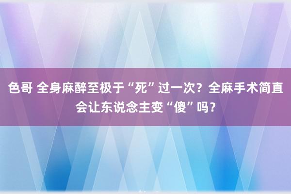 色哥 全身麻醉至极于“死”过一次？全麻手术简直会让东说念主变“傻”吗？