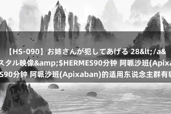 【HS-090】お姉さんが犯してあげる 28</a>2004-10-01クリスタル映像&$HERMES90分钟 阿哌沙班(Apixaban)的适用东说念主群有哪些