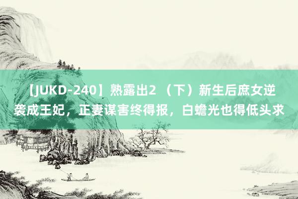 【JUKD-240】熟露出2 （下）新生后庶女逆袭成王妃，正妻谋害终得报，白蟾光也得低头求