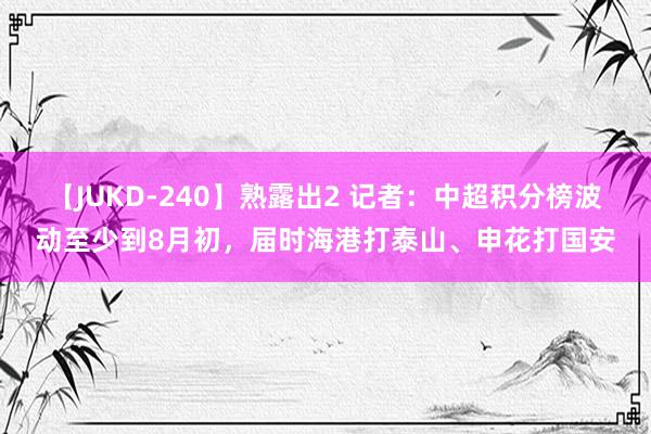 【JUKD-240】熟露出2 记者：中超积分榜波动至少到8月初，届时海港打泰山、申花打国安