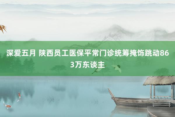 深爱五月 陕西员工医保平常门诊统筹掩饰跳动863万东谈主