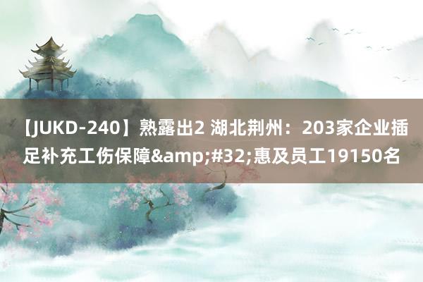 【JUKD-240】熟露出2 湖北荆州：203家企业插足补充工伤保障&#32;惠及员工19150名