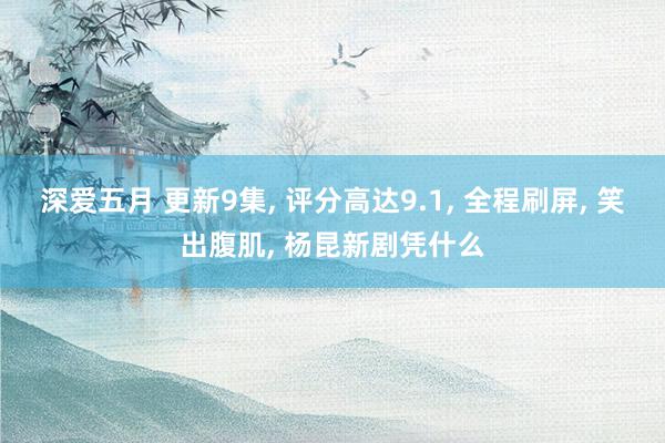 深爱五月 更新9集, 评分高达9.1, 全程刷屏, 笑出腹肌, 杨昆新剧凭什么