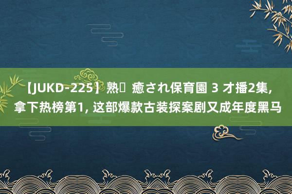 【JUKD-225】熟・癒され保育園 3 才播2集, 拿下热榜第1, 这部爆款古装探案剧又成年度黑马