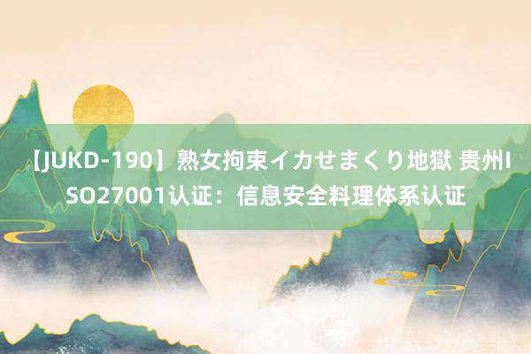 【JUKD-190】熟女拘束イカせまくり地獄 贵州ISO27001认证：信息安全料理体系认证