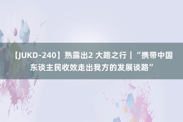 【JUKD-240】熟露出2 大路之行｜“携带中国东谈主民收效走出我方的发展谈路”