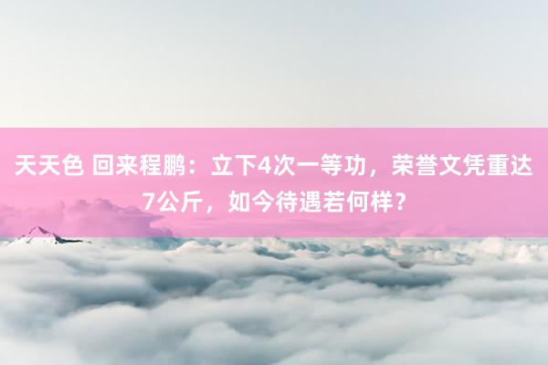 天天色 回来程鹏：立下4次一等功，荣誉文凭重达7公斤，如今待遇若何样？