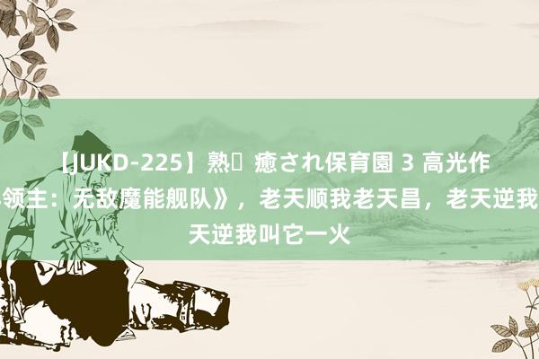 【JUKD-225】熟・癒され保育園 3 高光作品《海洋领主：无敌魔能舰队》，老天顺我老天昌，老天逆我叫它一火