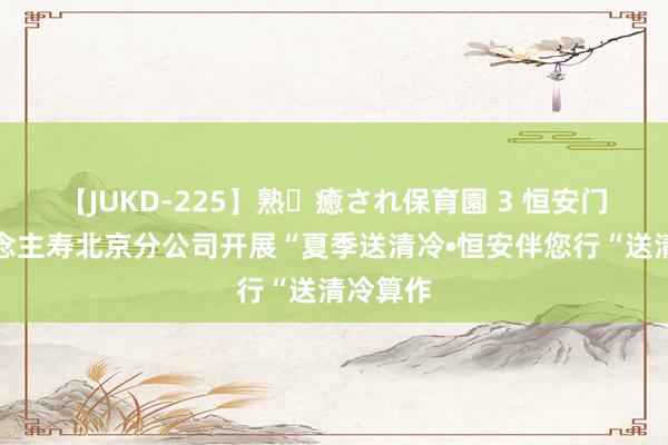 【JUKD-225】熟・癒され保育園 3 恒安门径东说念主寿北京分公司开展“夏季送清冷•恒安伴您行“送清冷算作